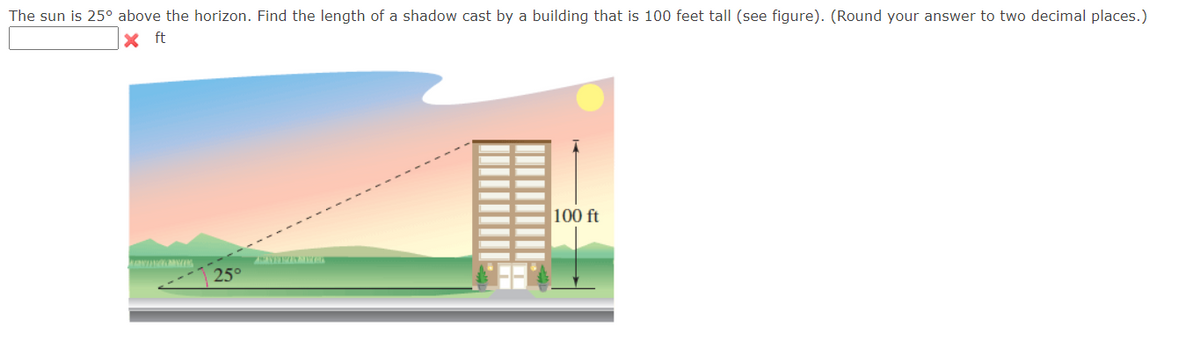 The sun is 25° above the horizon. Find the length of a shadow cast by a building that is 100 feet tall (see figure). (Round your answer to two decimal places.)
100 ft
25°
