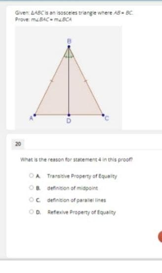 Given: AABC is an isosceies triangle where AB = BC
Prove mcBAC m&BCA
20
What is the reason for statement 4 in this proon
OA Transitive Property of Equality
OB definition of midpoint
Oc definition of parallel lines
OD. Reflexive Property of Equality
