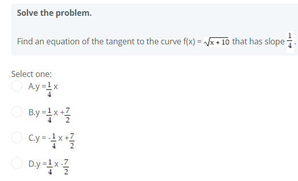 Solve the problem.
Find an equation of the tangent to the curve f(x) = x + 10 that has slope .
Select one:
A.y =1 x
B.y =1x +Z
C.y =x*
-1 x +7
cy-
D.y =1x -7
4 2
