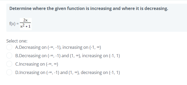 Determine where the given function is increasing and where it is decreasing.
2x
f(x) =
Select one:
A.Decreasing on (-o, -1), increasing on (-1, 0)
B.Decreasing on (-∞, -1) and (1, ), increasing on (-1, 1)
C.Increasing on (-0o, c0)
D.Increasing on (-00, -1) and (1, ), decreasing on (-1, 1)
