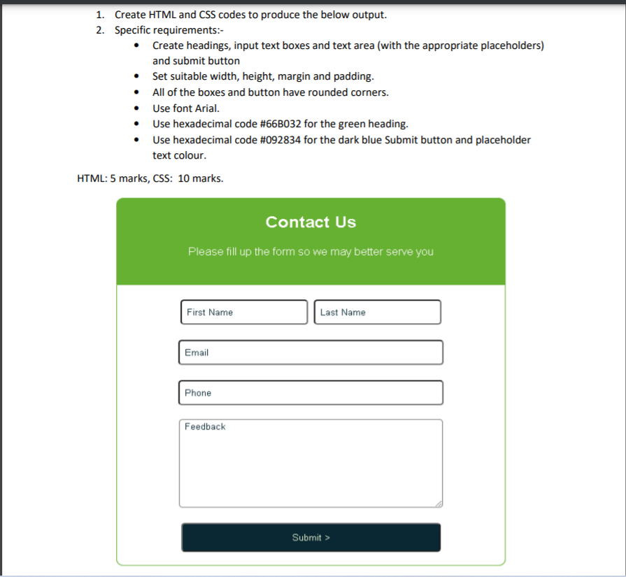 1. Create HTML and CSS codes to produce the below output.
2. Specific requirements:-
• Create headings, input text boxes and text area (with the appropriate placeholders)
and submit button
Set suitable width, height, margin and padding.
• All of the boxes and button have rounded corners.
Use font Arial.
• Use hexadecimal code #66B032 for the green heading.
Use hexadecimal code #092834 for the dark blue Submit button and placeholder
text colour.
HTML: 5 marks, CSs: 10 marks.
Contact Us
Please fill up the form so we may better serve you
First Name
Last Name
Email
Phone
Feedback
Submit >
