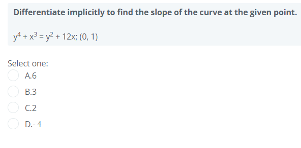 Differentiate implicitly to find the slope of the curve at the given point.
yA + x3 = y? + 12x; (0, 1)
Select one:
A.6
В.З
C.2
D.- 4
O00
