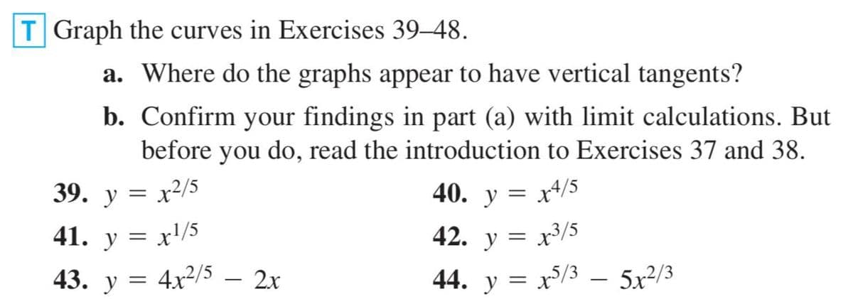 T Graph the curves in Exercises 39-48.
a. Where do the graphs appear to have vertical tangents?
b. Confirm your findings in part (a) with limit calculations. But
before you do, read the introduction to Exercises 37 and 38.
39.
y
40. у %3
x4/5
41. у 3
= x'/5
42. y = x3/5
43. y = 4x2/5 – 2x
44. y = x/3 – 5x²/3

