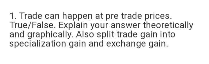 1. Trade can happen at pre trade prices.
True/False. Explain your answer theoretically
and graphically. Also split trade gain into
specialization gain and exchange gain.
