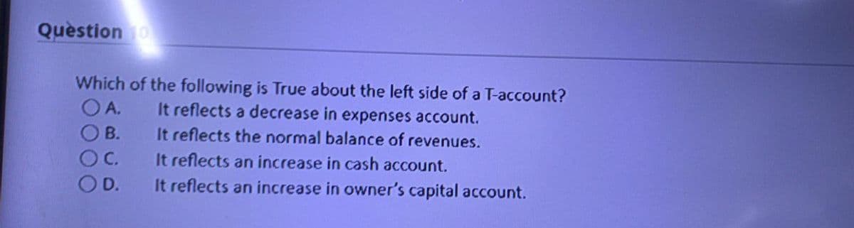 Quèstion 1o
Which of the following is True about the left side of a T-account?
O A.
It reflects a decrease in expenses account.
B.
It reflects the normal balance of revenues.
C.
It reflects an increase in cash account.
D.
It reflects an increase in owner's capital account.
