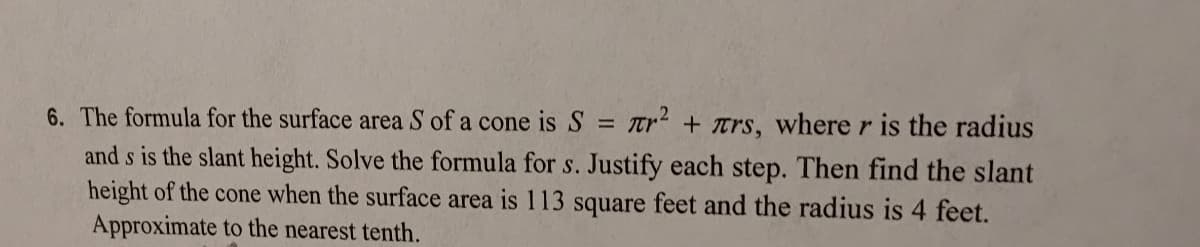 6. The formula for the surface area S of a cone is S
Tr + trs, where r is the radius
and s is the slant height. Solve the formula for s. Justify each step. Then find the slant
height of the cone when the surface area is 113 square feet and the radius is 4 feet.
Approximate to the nearest tenth.
