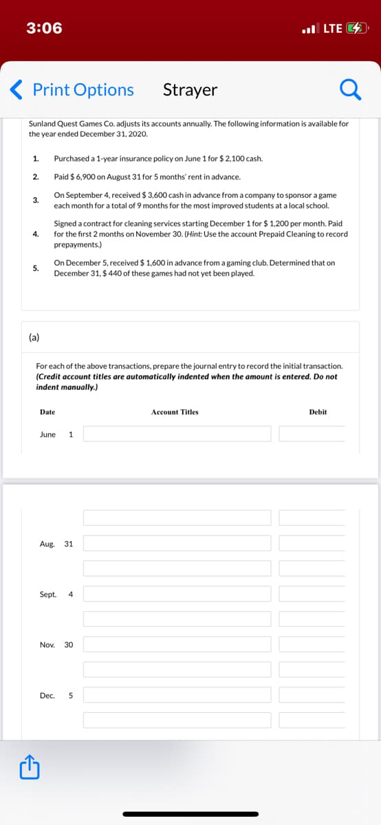 3:06
ul LTE O
Print Options
Strayer
Sunland Quest Games Co. adjusts its accounts annually. The following information is available for
the year ended December 31, 2020.
1.
Purchased a 1-year insurance policy on June 1 for $ 2,100 cash.
2.
Paid $ 6,900 on August 31 for 5 months' rent in advance.
On September 4, received $ 3,600 cash in advance from a company to sponsor a game
3.
each month for a total of 9 months for the most improved students at a local school.
Signed a contract for cleaning services starting December 1 for $ 1,200 per month. Paid
4.
for the first 2 months on November 30. (Hint: Use the account Prepaid Cleaning to record
prepayments.)
On December 5, received $ 1,600 in advance from a gaming club. Determined
December 31, $ 440 of these games had not yet been played.
con
5.
(a)
For each of the above transactions, prepare the journal entry to record the initial transaction.
(Credit account titles are automatically indented when the amount is entered. Do not
indent manually.)
Date
Account Titles
Debit
June
1
Aug.
31
Sept.
4
Nov.
30
Dec.
5
