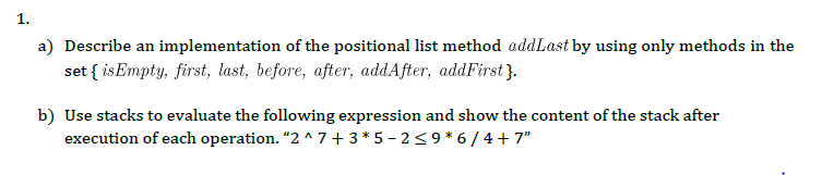 1.
a) Describe an implementation of the positional list method addLast by using only methods in the
set { isEmpty, first, last, before, after, addAfter, addFirst}.
b) Use stacks to evaluate the following expression and show the content of the stack after
execution of each operation. "2 ^ 7 + 3 *5 – 2<9 * 6 / 4 + 7"
