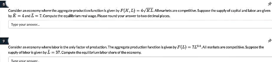8
Consider an economy where the aggregate production function is given by F(K, L) = 4VKL.All markets are competitive. Suppose the supply of capital and labor are given
by K = 4 and L = 7.Compute the equilibrium real wage. Please round your answer to two decimal plates.
Type your answer.
9
Consider an economy where labor is the only factor of production. The aggregate production function is given by F(L) = 7L04. All markets are competitive. Suppose the
supply of labor is given by L = 37. Compute the equilibrium labor share of the economy.
Tyne your answwer.
