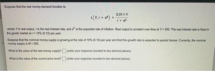 Suppose that the real money demand function is:
0.01XY
L(Y,r+ *) =
%3D
where Yis real output, ris the real interest rate, and is the expected rate of inflation. Real output is constant over time at Y= 250. The real interest rate is foxed in
the goods market at r= 12% (0.12) per year.
Suppose that the nominal money supply is growing at the rate of 10% (0.10) per year and that this growth rate is expected to persist forever. Currenty, the nominal
money supply is M- 200.
What in the value of the real money supply? (ontor your rosponse rounded to two decimal places).
What la the value of the current price level? (onter your response rounded to two decimal places).
