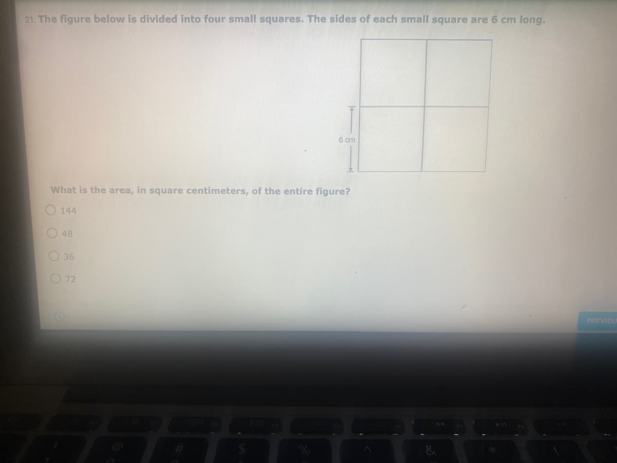 21. The figure below is divided into four small squares. The sides of each small square are 6 cm long.
6 cm
What is the area, in square centimeters, of the entire figure?
144
O 48
O36
72
PREVIOL
