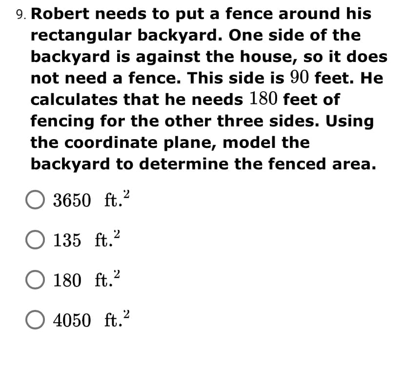 9. Robert needs to put a fence around his
rectangular backyard. One side of the
backyard is against the house, so it does
not need a fence. This side is 90 feet. He
calculates that he needs 180 feet of
fencing for the other three sides. Using
the coordinate plane, model the
backyard to determine the fenced area.
O 3650 ft.?
O 135 ft.?
O 180 ft.?
O 4050 ft.²
