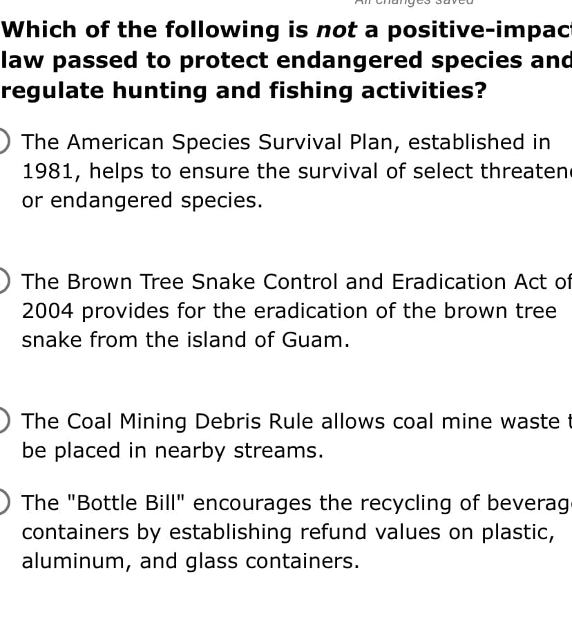 Which of the following is not a positive-impact
law passed to protect endangered species and
regulate hunting and fishing activities?
) The American Species Survival Plan, established in
1981, helps to ensure the survival of select threatene
or endangered species.
The Brown Tree Snake Control and Eradication Act of
2004 provides for the eradication of the brown tree
snake from the island of Guam.
The Coal Mining Debris Rule allows coal mine waste
be placed in nearby streams.
The "Bottle Bill" encourages the recycling of beverag
containers by establishing refund values on plastic,
aluminum, and glass containers.

