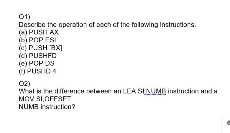Q1)
Describe the operation of each of the following instructions:
(a) PUSH AX
(b) POP ESI
(c) PUSH [BX]
(d) PUSHFD
(e) POP DS
(f) PUSHD 4
Q2)
What is the difference between an LEA SI,NUMB instruction and a
MOV SI,OFFSET
NUMB instruction?
