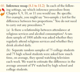 Inference recap (8.1 to 11.2) In each of the follow-
ing settings, say which inference procedure from
Chapter 8, 9, 10, or 11 you would use. Be specific.
For example, you might say "two-sample z test for the
difference between two proportions." You do not need
to carry out any procedures."
(a) Is there a relationship between attendance at
religious services and alcohol consumption? A ran-
dom sample of 1000 adults was asked whether they
regularly attend religious services and whether they
drink alcohol daily.
(b) Separate random samples of 75 college students
and 75 high school students were asked how much
time, on average, they spend watching television
cach week. We want to estimate the difference in the
average amount of TV watched by high school and
college students.
