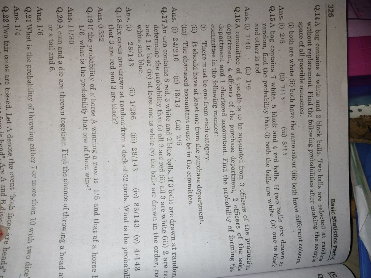 326
Basic Statistics Part-1
Q.14 A bag contains 4 white and 2 black balls. Two balls are selected at random
without replacement. Find the following probabilities after making the sample
space of all possible outcomes.
(i) both are white (ii) both have the same colour (iii) both have different colours.
Ans. (i) 2/5
(ii) 7/15
(iii) 8/15
Q.15 A bag contains 7 white, 5 black and 4 red balls If two balls are drawn at
random, find the probability that (i) both the balls are white (ii) one is black
and other is red.
Ans. (i) 7/40
(ii) 1/6
Q.16 A committee of 4 people is to be appointed from 3 officers of the production
department, 4 officers of the purchase department, 2 officers of the sales
department and 1 chartered accountant. Find the probability of forming the
committee in the following manner:
There must be one from each category.
(i)
It should have at least one from the purchase department.
(ii)
(iii) The chartered accountant must be in the committee.
Ans. (i) 24/210
Q.17 An urn contains 8 red, 3 white and 2 blue balls. If 3 balls are drawn at random,
determine the probability that (i) all 3 are red (ii) all 3 are white (iii) 2 are rec
and 1 is blue (iv) at least one is white (v) the balls are drawn in the order, red
white and blue.
(ii) 13/14
(iii) 2/5
(iii) 28/143
Q.18 Six cards are drawn at random from a deck of 52 cards. What is the probabili
Ans. (i)
28/143
(ii) 1/286
(iv) 83/143 (v) 4/143
that 3 are red and 3 are black?
Ans. 0.332
Q.19 If the probability of a horse A winning a race is 1/5 and that of a horse E
1/6, what is the probability that one of them wins?
Ans. 11/30
Q.20 A coin and a die are thrown together. Find the chance of throwing a bead er
or a tail and6.
Ans. 1/6
Ans. 1/4
d". Are A and B.
