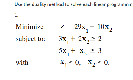 Use the duality method to solve each linear programming
1.
Minimize
z = 29x,+ 10x2
subject to:
Зх, + 2х, 2
5х, + х, 2 3
with
X,> 0, X,> 0.
