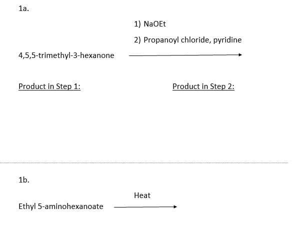 1a.
4,5,5-trimethyl-3-hexanone
Product in Step 1:
1b.
Ethyl 5-aminohexanoate
1) NaOEt
2) Propanoyl chloride, pyridine
Heat
Product in Step 2: