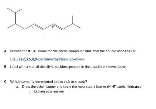 A. Provide the IUPAC name for the above compound and label the double bonds as E/Z
(3E,5E)-2,3,5,8,9-pentamethyldeca-3,5-diene
B. Label with a star all the allylic positions present in the alkadiene shown above.
C. Which isomer is represented above s-cis or s-trans?
a. Draw the other isomer and circle the most stable isomer (HINT: steric hindrance)
i. Explain your answer