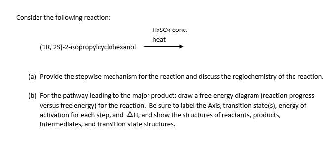 Consider the following reaction:
(1R, 2S)-2-isopropylcyclohexanol
H₂SO4 conc.
heat
(a) Provide the stepwise mechanism for the reaction and discuss the regiochemistry of the reaction.
(b) For the pathway leading to the major product: draw a free energy diagram (reaction progress
versus free energy) for the reaction. Be sure to label the Axis, transition state(s), energy of
activation for each step, and AH, and show the structures of reactants, products,
intermediates, and transition state structures.