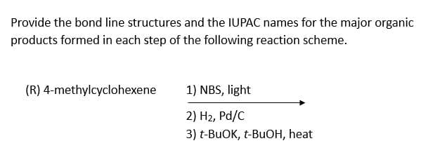 Provide the bond line structures and the IUPAC names for the major organic
products formed in each step of the following reaction scheme.
(R) 4-methylcyclohexene
1) NBS, light
2) H₂, Pd/C
3) t-BuOK, t-BuOH, heat