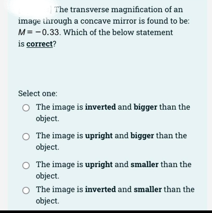 The transverse magnification of an
image through a concave mirror is found to be:
M= -0.33. Which of the below statement
is correct?
Select one:
The image is inverted and bigger than the
object.
The image is upright and bigger than the
object.
The image is upright and smaller than the
object.
The image is inverted and smaller than the
object.
