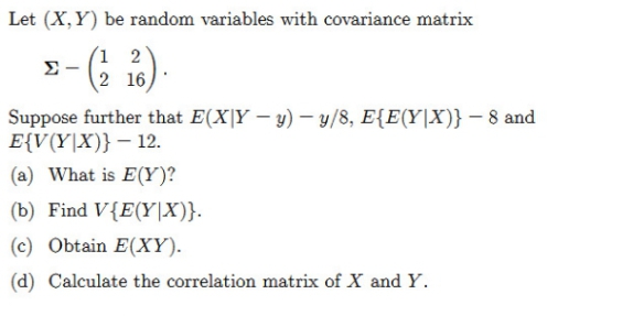 Let (X,Y) be random variables with covariance matrix
(1 2
Σ
2 16
Suppose further that E(X|Y – y) – y/8, E{E(Y|X)} – 8 and
E{V(Y|X)} – 12.
(a) What is E(Y)?
(b) Find V{E(Y|X)}.
(c) Obtain E(XY).
(d) Calculate the correlation matrix of X and Y.
