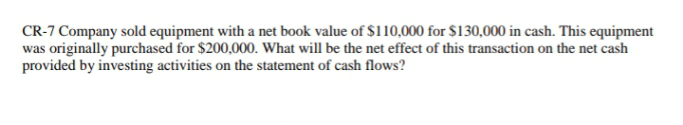 CR-7 Company sold equipment with a net book value of $110,000 for $130,000 in cash. This equipment
was originally purchased for $200,000. What will be the net effect of this transaction on the net cash
provided by investing activities on the statement of cash flows?
