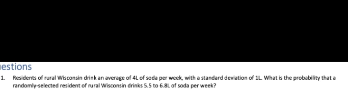 estions
1. Residents of rural Wisconsin drink an average of 4L of soda per week, with a standard deviation of 1L. What is the probability that a
randomly-selected resident of rural Wisconsin drinks 5.5 to 6.8L of soda per week?

