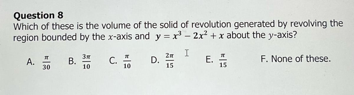 Question 8
Which of these is the volume of the solid of revolution generated by revolving the
region bounded by the x-axis and y = x³ - 2x² + x about the y-axis?
I
A.
TU
30
B.
3π
10
C.
TU
10
D.
2π
15
E.
TT
15
F. None of these.
