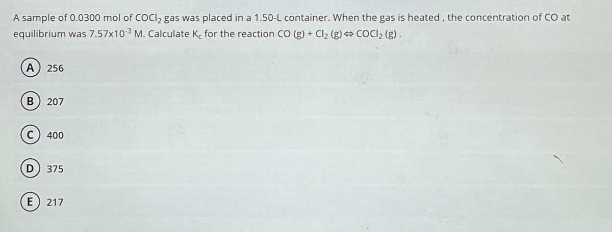 A sample of 0.0300 mol of COCl₂ gas was placed in a 1.50-L container. When the gas is heated, the concentration of CO at
equilibrium was 7.57x10-3 M. Calculate K, for the reaction CO (g) + Cl₂ (g) → COCl₂ (g).
A 256
B 207
400
D 375
E 217