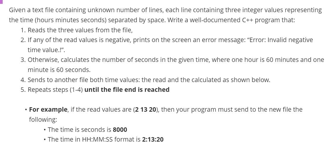 Given a text file containing unknown number of lines, each line containing three integer values representing
the time (hours minutes seconds) separated by space. Write a well-documented C++ program that:
1. Reads the three values from the file,
2. If any of the read values is negative, prints on the screen an error message: "Error: Invalid negative
time value.!".
3. Otherwise, calculates the number of seconds in the given time, where one hour is 60 minutes and one
minute is 60 seconds.
4. Sends to another file both time values: the read and the calculated as shown below.
5. Repeats steps (1-4) until the file end is reached
• For example, if the read values are (2 13 20), then your program must send to the new file the
following:
• The time is seconds is 8000
• The time in HH:MM:SS format is 2:13:20
