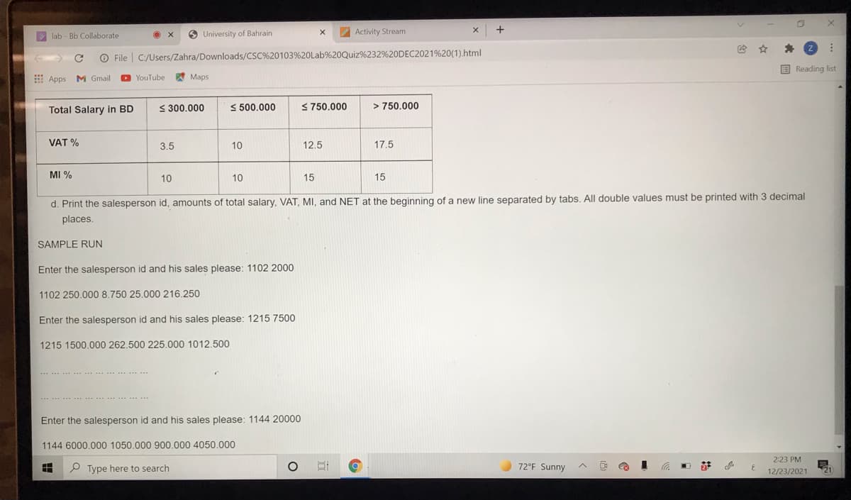 lab - Bb Collaborate
O University of Bahrain
Activity Stream
O File | C:/Users/Zahra/Downloads/CSC%20103%20Lab%20Quiz%232%20DEC2021%20(1).html
E Reading list
Apps M Gmail
YouTube
A Maps
Total Salary in BD
< 300.000
S 500.000
S750.000
> 750.000
VAT %
3.5
10
12.5
17.5
MI %
10
10
15
15
d. Print the salesperson id, amounts of total salary, VAT, MI, and NET at the beginning of a new line separated by tabs. All double values must be printed with 3 decimal
places.
SAMPLE RUN
Enter the salesperson id and his sales please: 1102 2000
1102 250.000 8.750 25.000 216.250
Enter the salesperson id and his sales please: 1215 7500
1215 1500.000 262.500 225.000 1012.500
......
Enter the salesperson id and his sales please: 1144 20000
1144 6000.000 1050.000 900.000 4050.000
2:23 PM
P Type here to search
72°F Sunny
へ
21
ツ
12/23/2021
