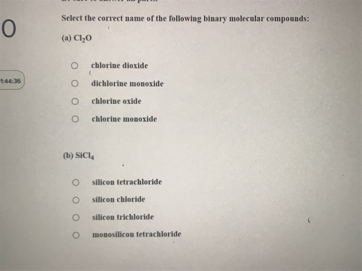 Select the correct name of the following binary molecular compounds:
(a) Cl20
chlorine dioxide
1:44:36
dichlorine monoxide
chlorine oxide
chlorine monoxide
(b) SiCl4
silicon tetrachloride
silicon chloride
silicon trichloride
monosilicon tetrachloride
