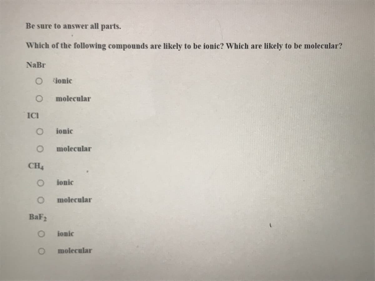 Be sure to answer all parts.
Which of the following compounds are likely to be ionic? Which are likely to be molecular?
NaBr
ionic
molecular
ICI
ionic
molecular
CH4
ionic
molecular
BaF2
ionic
molecular
