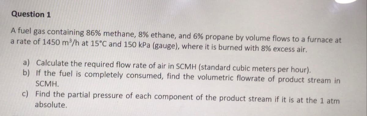 Question 1
A fuel gas containing 86% methane, 8% ethane, and 6% propane by volume flows to a furnace at
a rate of 1450 m³/h at 15°C and 150 kPa (gauge), where it is burned with 8% excess air.
a) Calculate the required flow rate of air in SCMH (standard cubic meters per hour).
b) If the fuel is completely consumed, find the volumetric flowrate of product stream in
SCMH.
c) Find the partial pressure of each component of the product stream if it is at the 1 atm
absolute.
