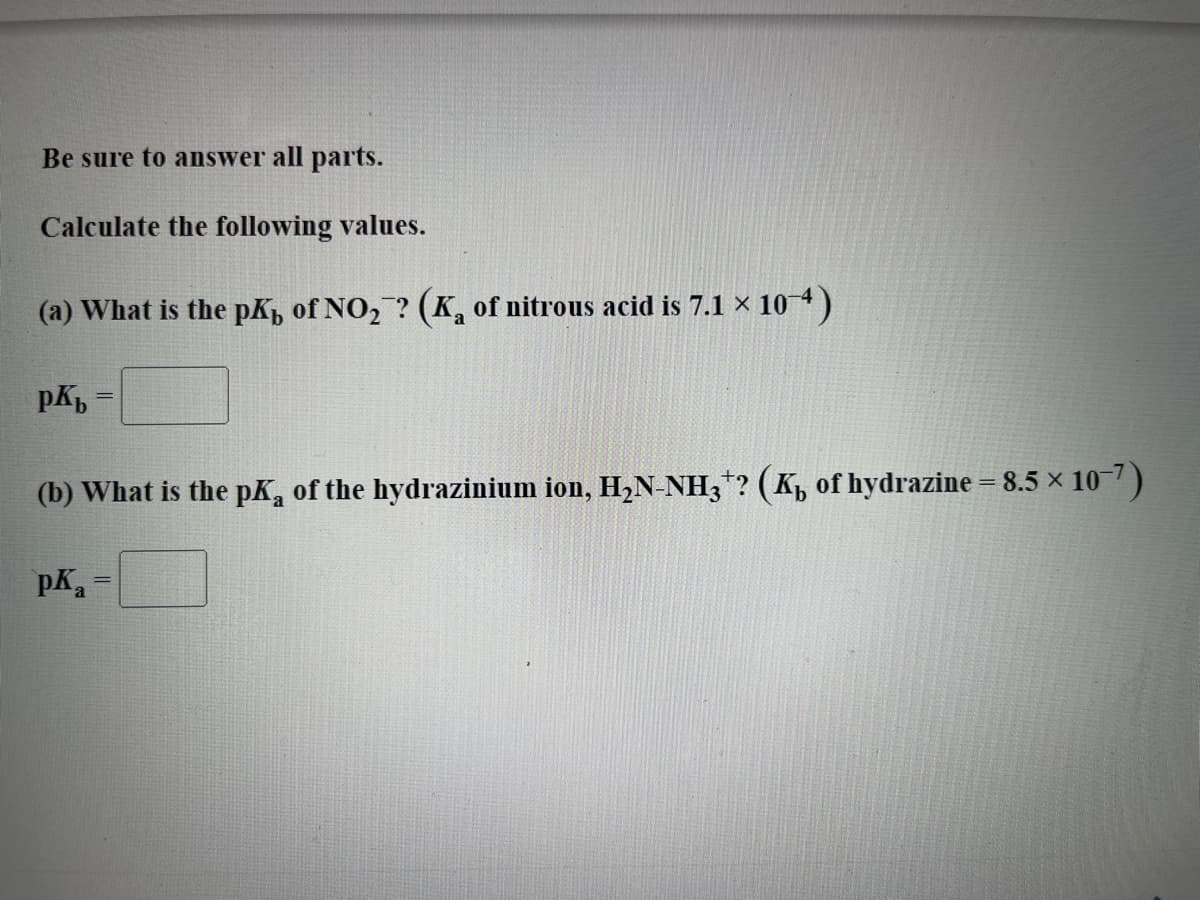 Be sure to answer all parts.
Calculate the following values.
(a) What is the pK, of NO₂? (K₂ of nitrous acid is 7.1 × 10-4)
pKb
(b) What is the pK, of the hydrazinium ion, H₂N-NH3+? (K₁ of hydrazine = 8.5 × 10-7)
рка