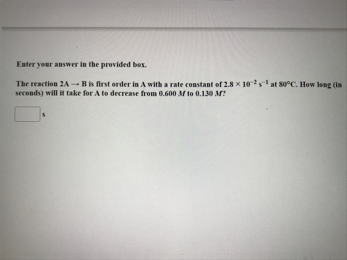 Enter your answer in the provided box.
The reaction 2A B is first order in A with a rate constant of 2.8 x 10 2 s1 at 80°C. How long (in
seconds) will it take for A to decrease from 0.600 M to 0.130 M?
