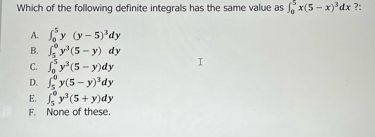 Which of the following definite integrals has the same value as fox(5 - x)³ dx ?:
A. y (y-5)³ dy
B.
y³ (5-y) dy
C.
D.
E.
F.
-0
c5
y³ (5-y)dy
y(5-y) ³dy
y³ (5+ y) dy
None of these.
I
