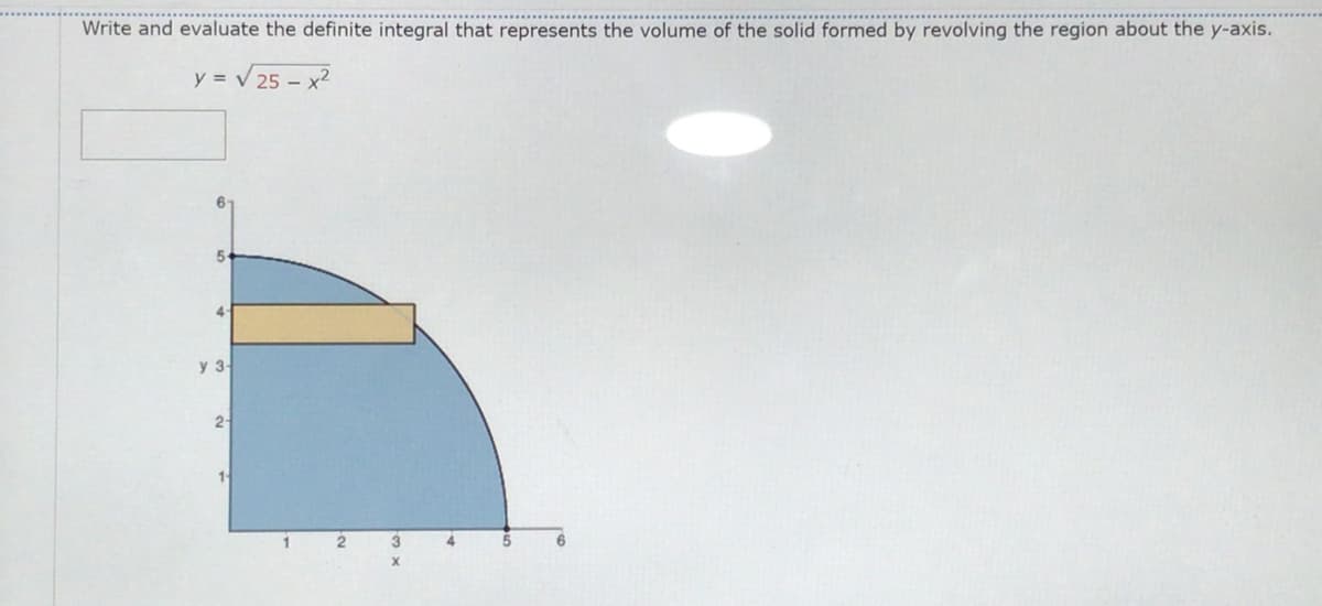 Write and evaluate the definite integral that represents the volume of the solid formed by revolving the region about the y-axis.
y = V25 - x2
5-
4-
y 3
2
