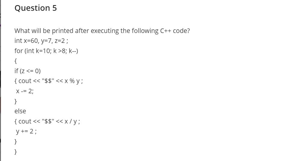 Question 5
What will be printed after executing the following C++ code?
int x=60, y=7, z=2;
for (int k=10; k>8; k--)
{
if (z <= 0)
{ cout << "$$" << x % y ;
X -= 2;
}
else
{ cout << "$$" <x/y3;
y += 2;
}
}

