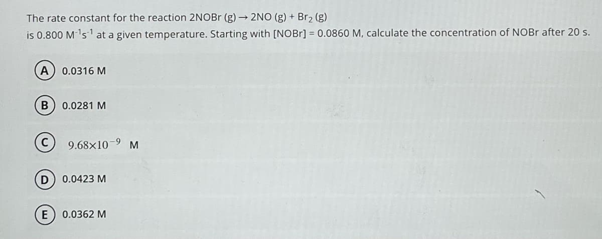 The rate constant for the reaction 2NOBr (g) → 2NO (g) + Br₂ (g)
is 0.800 M-¹s¹ at a given temperature. Starting with [NOBr] = 0.0860 M, calculate the concentration of NOBr after 20 s.
A
B
D
E
0.0316 M
0.0281 M
9.68x10-⁹
0.0423 M
0.0362 M
M