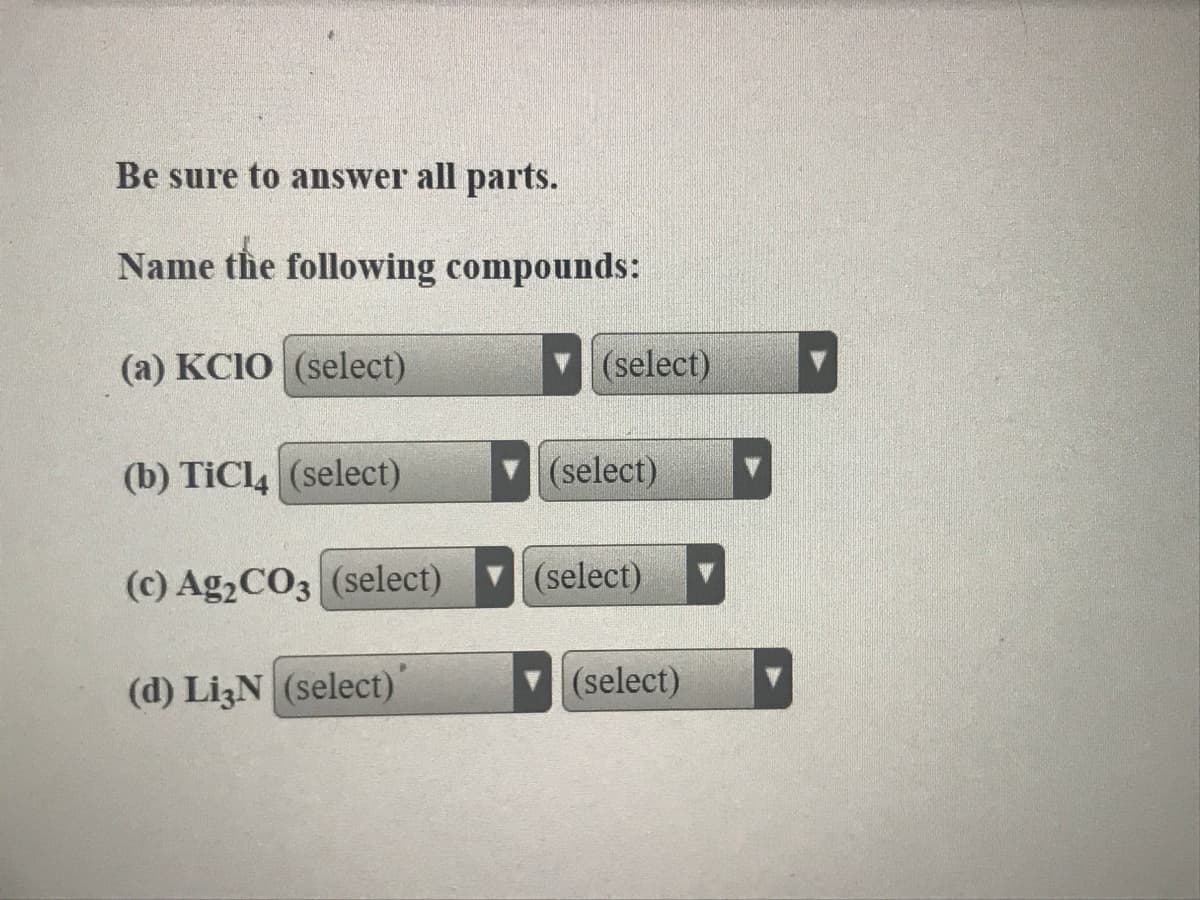 Be sure to answer all parts.
Name the following compounds:
(a) KCIO (select)
(select)
(b) TICL (select)
(select)
(c) Ag2CO3 (select)
(select)
(d) LizN (select)
(select)
