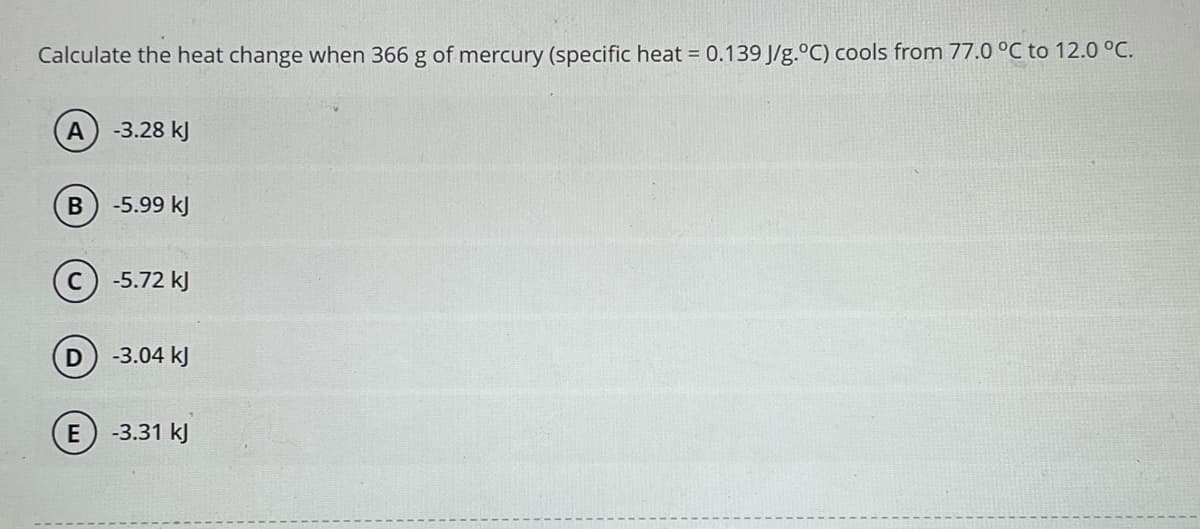 Calculate the heat change when 366 g of mercury (specific heat = 0.139 J/g.°C) cools from 77.0 °C to 12.0 °C.
A
B
D
-3.28 kJ
-5.99 kJ
-5.72 kJ
-3.04 kJ
E) -3.31 kJ