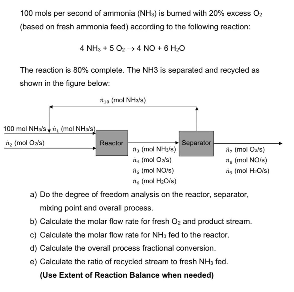 100 mols per second of ammonia (NH3) is burned with 20% excess O₂
(based on fresh ammonia feed) according to the following reaction:
4 NH3 + 5 O2 → 4 NO + 6 H₂O
The reaction is 80% complete. The NH3 is separated and recycled as
shown in the figure below:
ń10 (mol NH3/s)
100 mol NH3/sn₁ (mol NH3/s)
n₂ (mol O₂/s)
Reactor
ń3 (mol NH3/s)
n4 (mol O₂/s)
ń5 (mol NO/s)
no (mol H₂O/s)
Separator
ń, (mol O₂/s)
ng (mol NO/s)
ng (mol H₂O/s)
a) Do the degree of freedom analysis on the reactor, separator,
mixing point and overall process.
b) Calculate the molar flow rate for fresh O₂ and product stream.
c) Calculate the molar flow rate for NH3 fed to the reactor.
d) Calculate the overall process fractional conversion.
e) Calculate the ratio of recycled stream to fresh NH3 fed.
(Use Extent of Reaction Balance when needed)