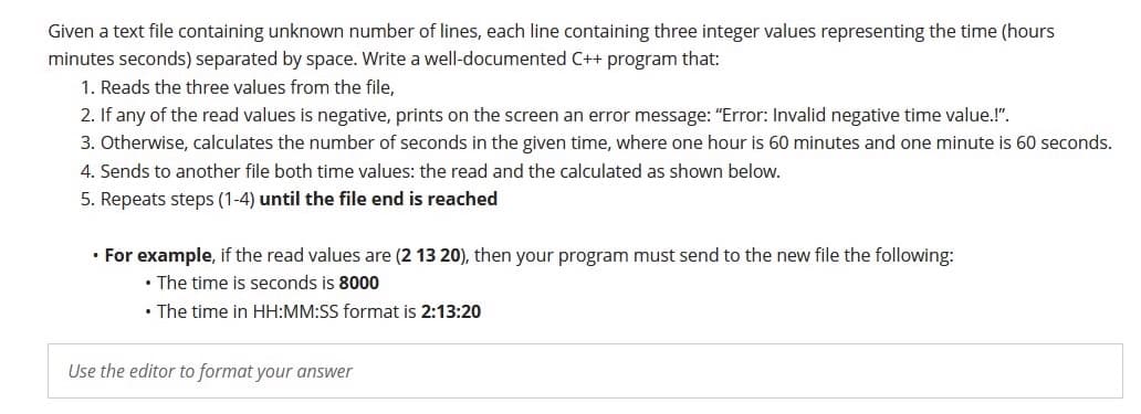 Given a text file containing unknown number of lines, each line containing three integer values representing the time (hours
minutes seconds) separated by space. Write a well-documented C++ program that:
1. Reads the three values from the file,
2. If any of the read values is negative, prints on the screen an error message: "Error: Invalid negative time value.!".
3. Otherwise, calculates the number of seconds in the given time, where one hour is 60 minutes and one minute is 60 seconds.
4. Sends to another file both time values: the read and the calculated as shown below.
5. Repeats steps (1-4) until the file end is reached
• For example, if the read values are (2 13 20), then your program must send to the new file the following:
• The time is seconds is 8000
• The time in HH:MM:SS format is 2:13:20
Use the editor to format your answer
