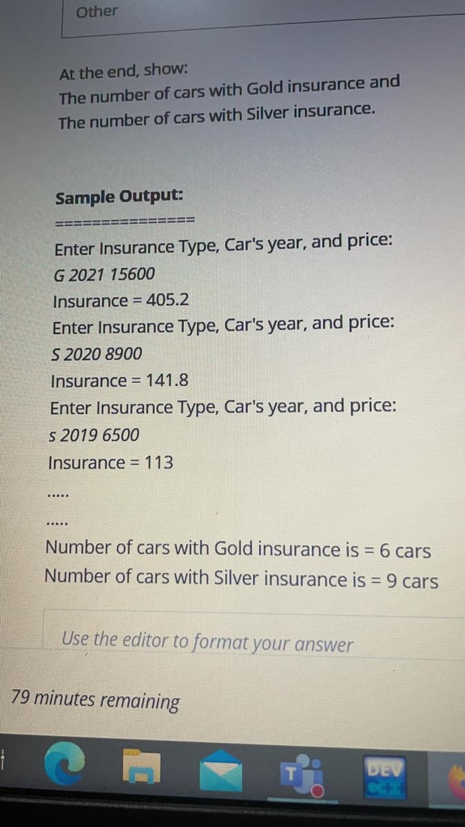 Other
At the end, show:
The number of cars with Gold insurance and
The number of cars with Silver insurance.
Sample Output:
Enter Insurance Type, Car's year, and price:
G 2021 15600
Insurance = 405.2
Enter Insurance Type, Car's year, and price:
S 2020 8900
Insurance = 141.8
Enter Insurance Type, Car's year, and price:
s 2019 6500
Insurance = 113
.....
Number of cars with Gold insurance is = 6 cars
Number of cars with Silver insurance is = 9 cars
Use the editor to format your answer
79 minutes remaining
DEV
