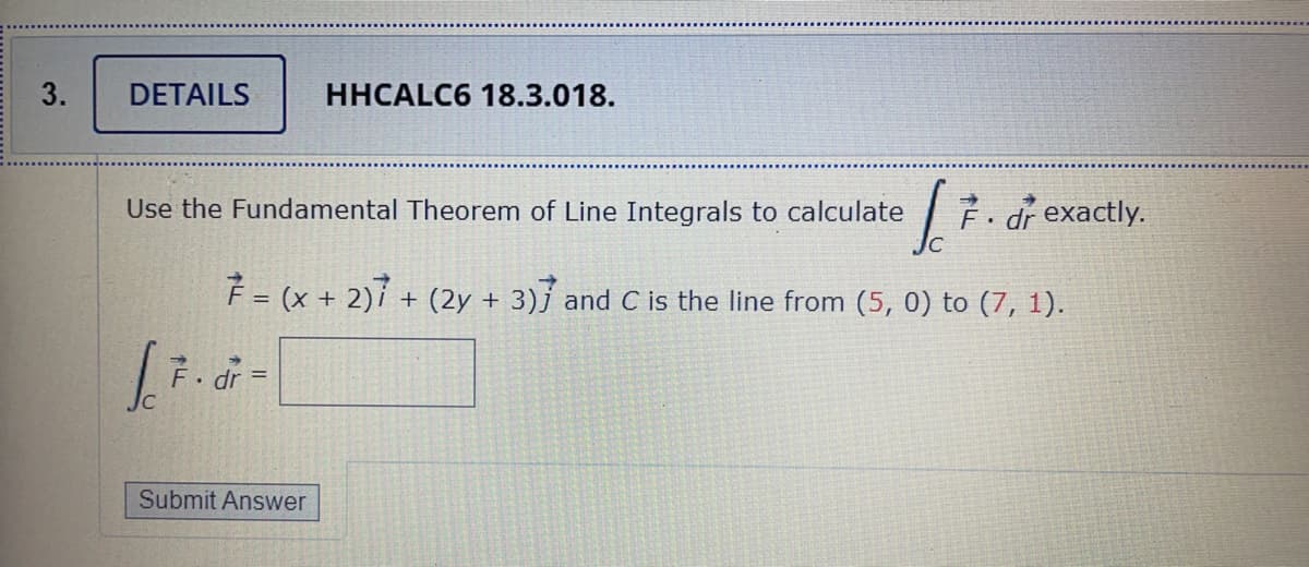3.
DETAILS
HHCALC6 18.3.018.
Use the Fundamental Theorem of Line Integrals to calculate
É• dr exactly.
F = (x + 2)í + (2y + 3)j and C is the line from (5, 0) to (7, 1).
• dr
Submit Answer

