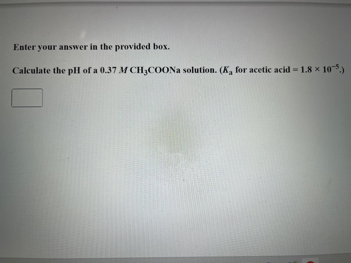 Enter your answer in the provided box.
Calculate the pH of a 0.37 M CH3COONa solution. (Ka for acetic acid = 1.8 × 10-5.)