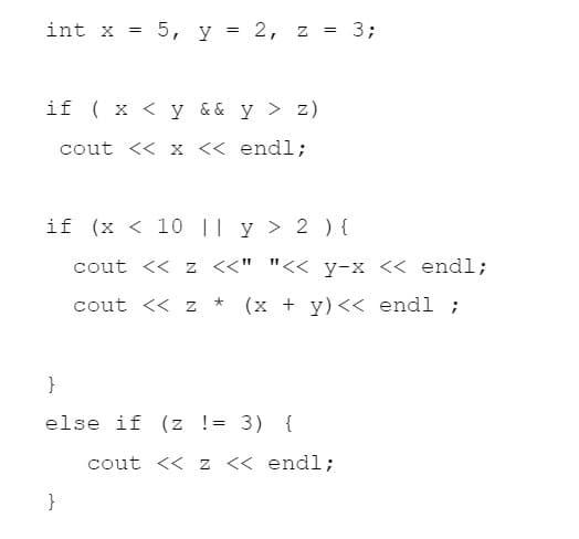 int x =
5, y = 2, z = 3;
if ( x < y && y > z)
cout << x << endl;
if (x < 10 || y > 2 ) {
cout << z <<" "<< y-x << endl;
cout << z
(x + y)<< endl ;
}
else if (z != 3)
{
cout << z << endl;
}
